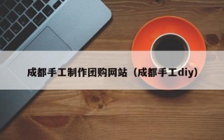 银川成都手工制作团购网站（成都手工diy）