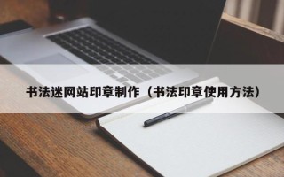 银川书法迷网站印章制作（书法印章使用方法）